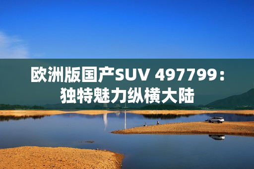 欧洲版国产SUV 497799：独特魅力纵横大陆