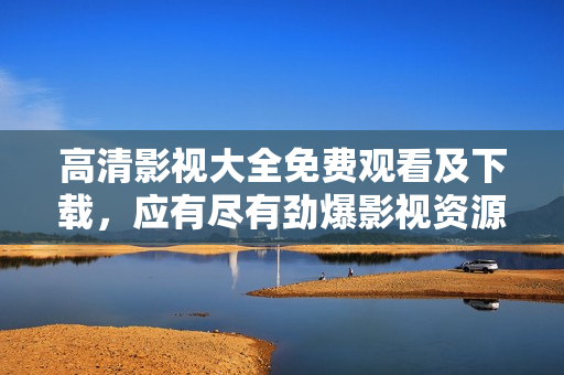 高清影视大全免费观看及下载，应有尽有劲爆影视资源等你来看