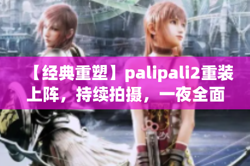 【经典重塑】palipali2重装上阵，持续拍摄，一夜全面测试完成(1)