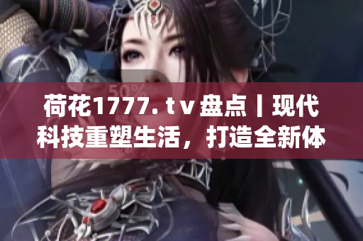 荷花1777. tⅴ盘点丨现代科技重塑生活，打造全新体验(1)