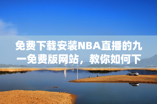 免费下载安装NBA直播的九一免费版网站，教你如何下载并安装(1)