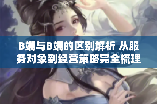 B端与B端的区别解析 从服务对象到经营策略完全梳理