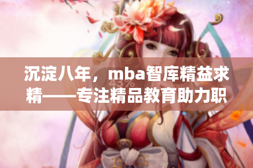 沉淀八年，mba智库精益求精——专注精品教育助力职场提升(1)