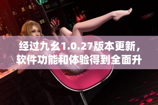 经过九幺1.0.27版本更新，软件功能和体验得到全面升级(1)