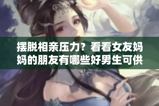 摆脱相亲压力？看看女友妈妈的朋友有哪些好男生可供介绍！