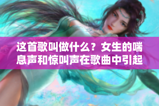 这首歌叫做什么？女生的喘息声和惊叫声在歌曲中引起争议。