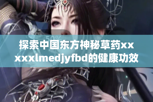 探索中国东方神秘草药xxxxxlmedjyfbd的健康功效