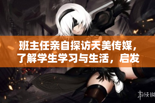 班主任亲自探访天美传媒，了解学生学习与生活，启发家校合作新模式