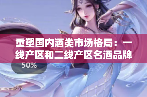 重塑国内酒类市场格局：一线产区和二线产区名酒品牌全揭秘