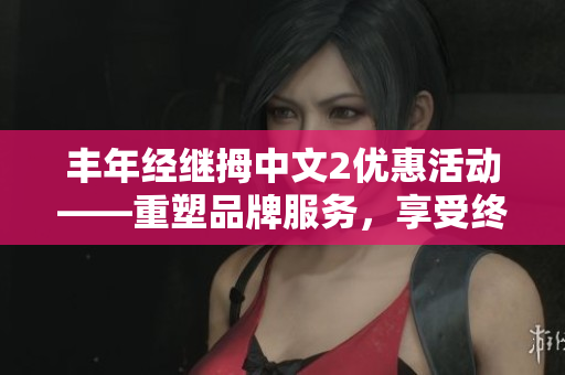 丰年经继拇中文2优惠活动——重塑品牌服务，享受终极优惠