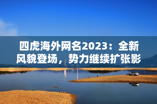 四虎海外网名2023：全新风貌登场，势力继续扩张影响力再升级！