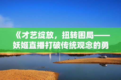 《才艺绽放，扭转困局——妖姬直播打破传统观念的勇敢尝试！》