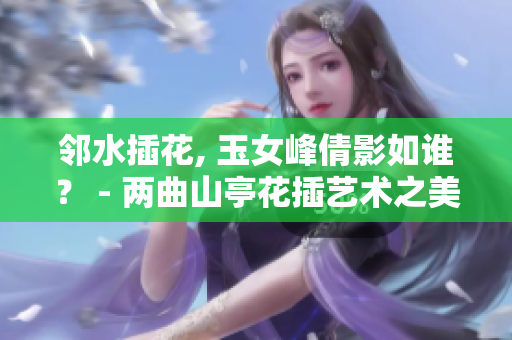 邻水插花, 玉女峰倩影如谁？ - 两曲山亭花插艺术之美