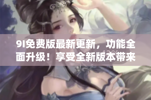 9I免费版最新更新，功能全面升级！享受全新版本带来的乐趣与便利(1)