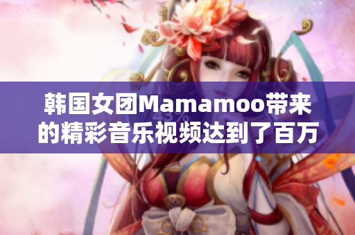 韩国女团Mamamoo带来的精彩音乐视频达到了百万点击率