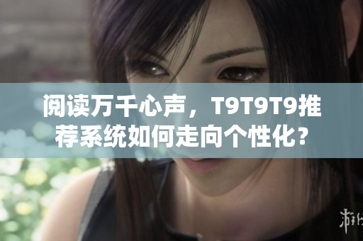 阅读万千心声，T9T9T9推荐系统如何走向个性化？