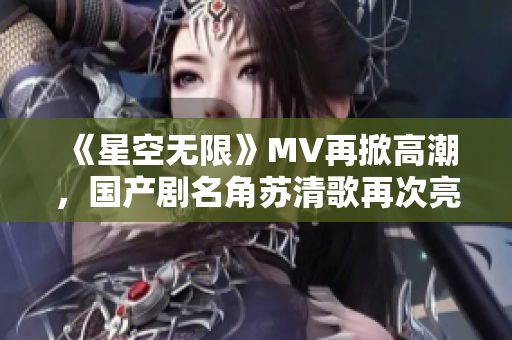 《星空无限》MV再掀高潮，国产剧名角苏清歌再次亮相！
