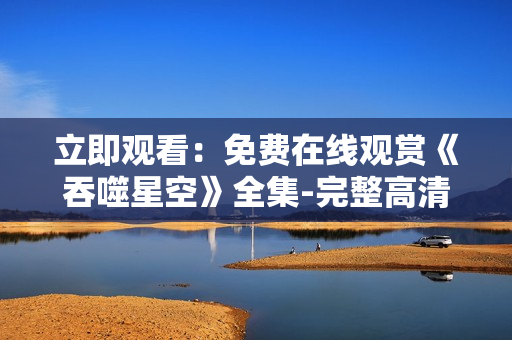 立即观看：免费在线观赏《吞噬星空》全集-完整高清影视资源汇总