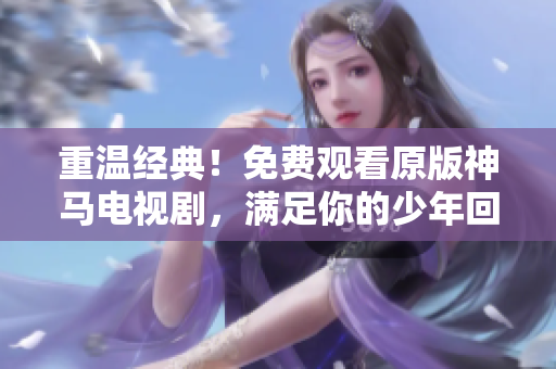 重温经典！免费观看原版神马电视剧，满足你的少年回忆！