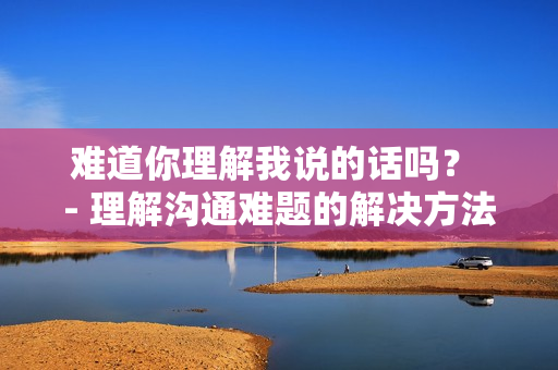 难道你理解我说的话吗？ - 理解沟通难题的解决方法