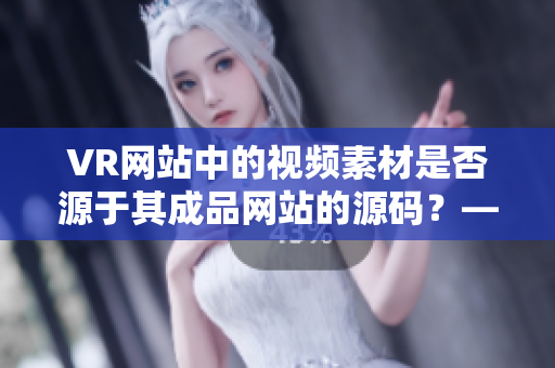 VR网站中的视频素材是否源于其成品网站的源码？——一个探讨