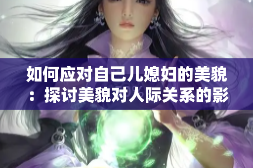 如何应对自己儿媳妇的美貌：探讨美貌对人际关系的影响