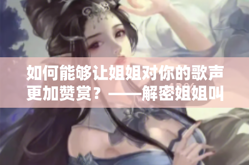 如何能够让姐姐对你的歌声更加赞赏？——解密姐姐叫的好好听啊姐姐叫的音乐！