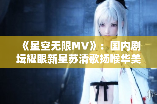 《星空无限MV》：国内剧坛耀眼新星苏清歌扬喉华美重生！