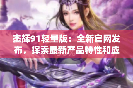 杰辉91轻量版：全新官网发布，探索最新产品特性和应用领域(1)