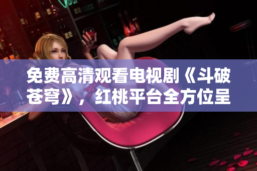 免费高清观看电视剧《斗破苍穹》，红桃平台全方位呈现
