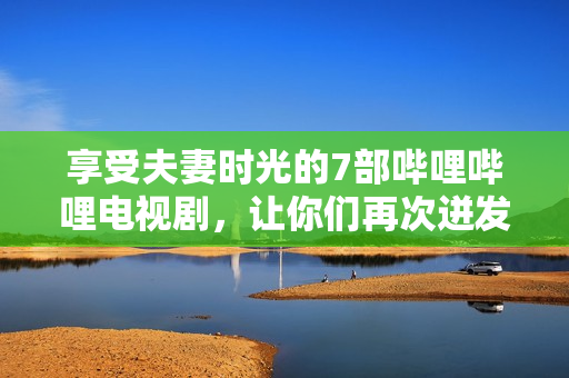 享受夫妻时光的7部哔哩哔哩电视剧，让你们再次迸发爱意！