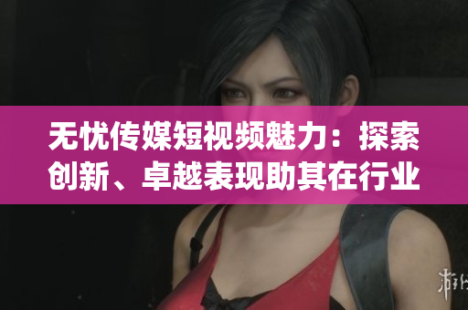 无忧传媒短视频魅力：探索创新、卓越表现助其在行业脱颖而出(1)