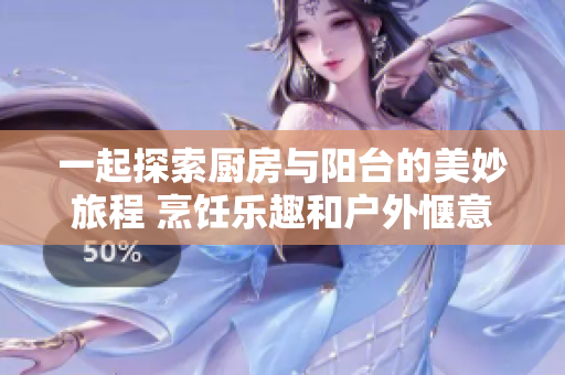 一起探索厨房与阳台的美妙旅程 烹饪乐趣和户外惬意