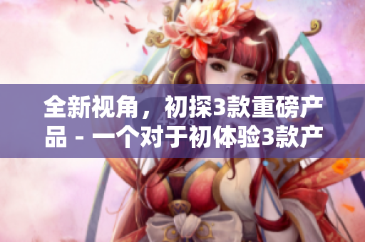 全新视角，初探3款重磅产品 - 一个对于初体验3款产品的新颖且细致的考察