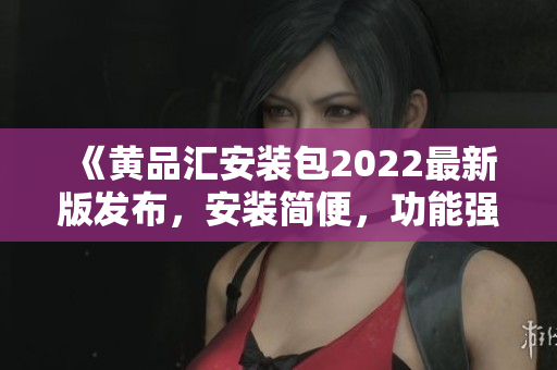 《黄品汇安装包2022最新版发布，安装简便，功能强大！》