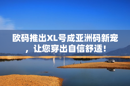 欧码推出XL号成亚洲码新宠，让您穿出自信舒适！