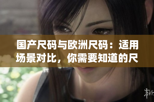 国产尺码与欧洲尺码：适用场景对比，你需要知道的尺码选择指南(1)