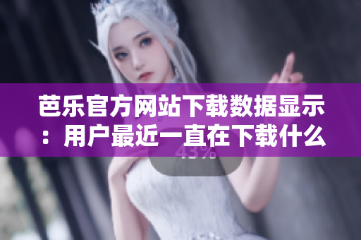芭乐官方网站下载数据显示：用户最近一直在下载什么？