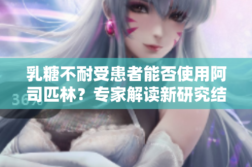 乳糖不耐受患者能否使用阿司匹林？专家解读新研究结果