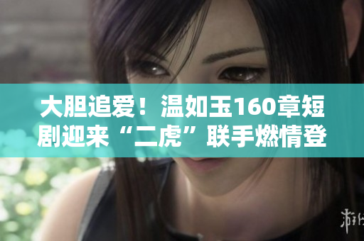 大胆追爱！温如玉160章短剧迎来“二虎”联手燃情登场