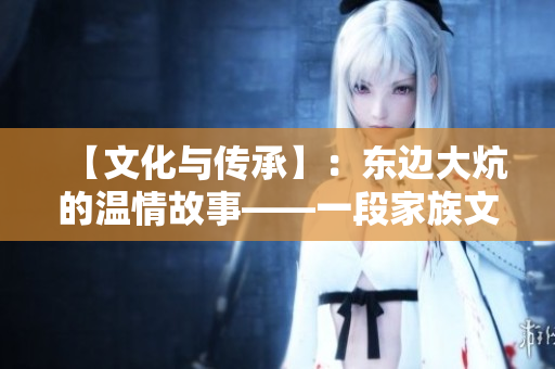 【文化与传承】：东边大炕的温情故事——一段家族文化传承的缩影