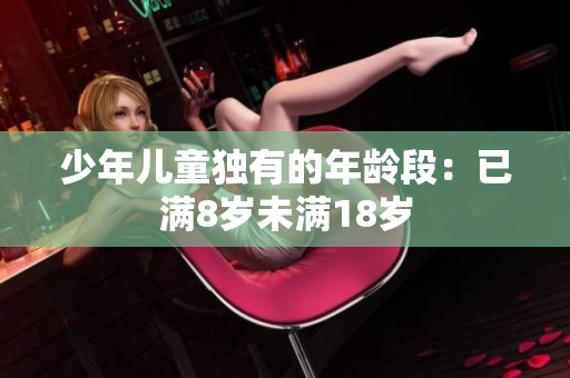 少年儿童独有的年龄段：已满8岁未满18岁