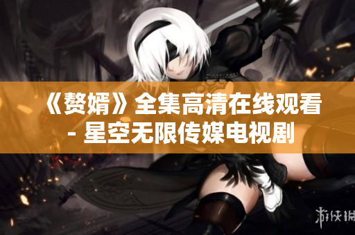 《赘婿》全集高清在线观看 - 星空无限传媒电视剧