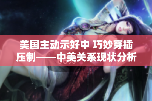 美国主动示好中 巧妙穿插压制——中美关系现状分析