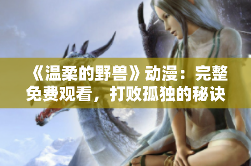 《温柔的野兽》动漫：完整免费观看，打败孤独的秘诀！