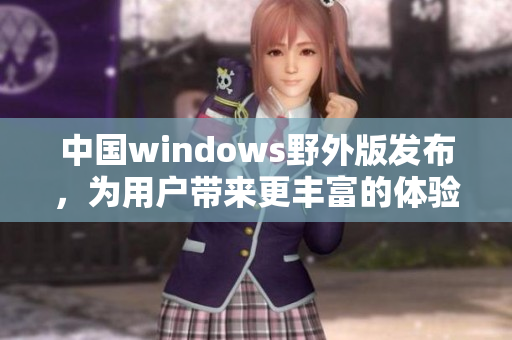 中国windows野外版发布，为用户带来更丰富的体验