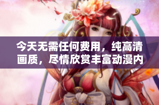 今天无需任何费用，纯高清画质，尽情欣赏丰富动漫内容的免费视频启动啦！