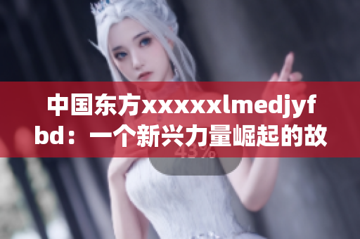 中国东方xxxxxlmedjyfbd：一个新兴力量崛起的故事