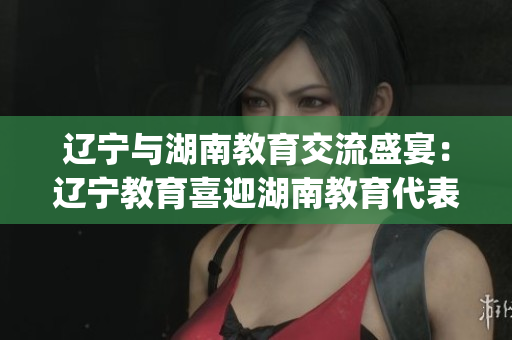 辽宁与湖南教育交流盛宴：辽宁教育喜迎湖南教育代表团(1)