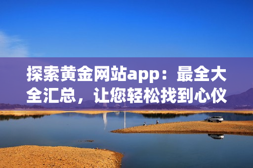 探索黄金网站app：最全大全汇总，让您轻松找到心仪的观看资源